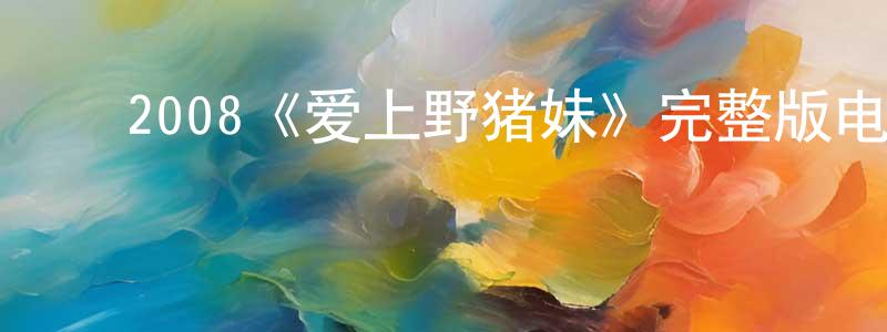 毕腾飞的动漫综艺大全,2008《爱上野猪妹》完整版电影/在线观看/百度云-美剧天堂